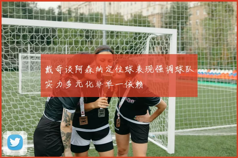 戴奇谈阿森纳定位球表现强调球队实力多元化非单一依赖