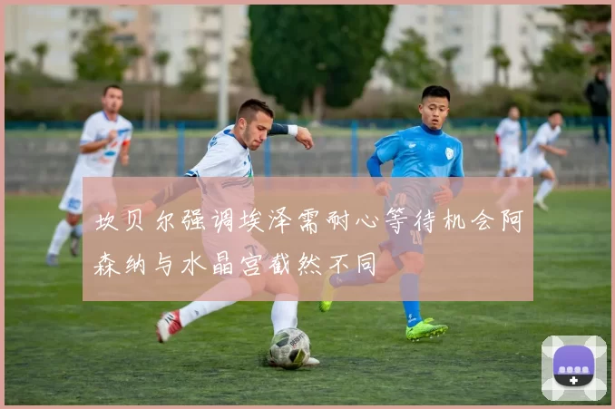 坎贝尔强调埃泽需耐心等待机会阿森纳与水晶宫截然不同