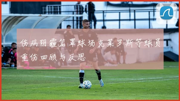 伤病阴霾笼罩球场克莱罗斯等球员重伤回顾与反思