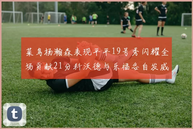 菜鸟杨瀚森表现平平19号秀闪耀全场贡献21分科沃德与乐福各自发威