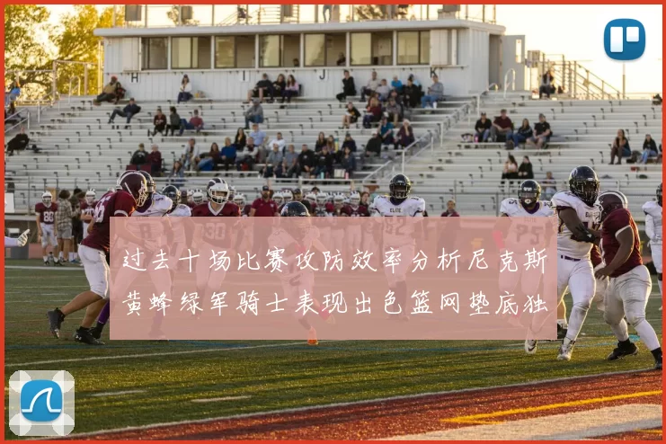 过去十场比赛攻防效率分析尼克斯黄蜂绿军骑士表现出色篮网垫底独占鳌头