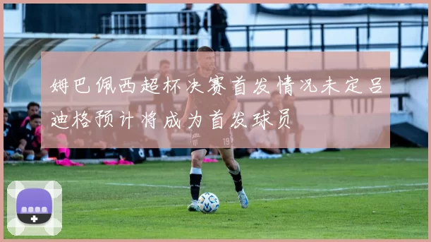 姆巴佩西超杯决赛首发情况未定吕迪格预计将成为首发球员