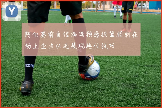 阿伦赛前自信满满预感投篮顺利在场上全力以赴展现跑位技巧